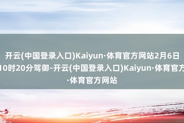 开云(中国登录入口)Kaiyun·体育官方网站2月6日上昼10时20分驾御-开云(中国登录入口)Kaiyun·体育官方网站