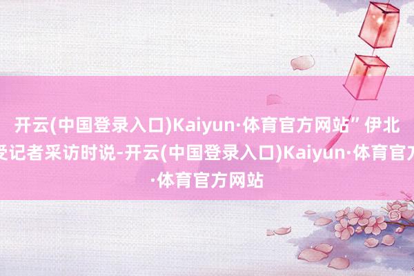 开云(中国登录入口)Kaiyun·体育官方网站”伊北在领受记者采访时说-开云(中国登录入口)Kaiyun·体育官方网站