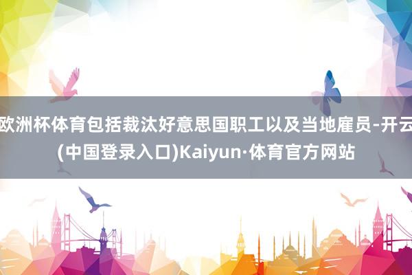 欧洲杯体育包括裁汰好意思国职工以及当地雇员-开云(中国登录入口)Kaiyun·体育官方网站