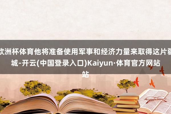欧洲杯体育他将准备使用军事和经济力量来取得这片疆城-开云(中国登录入口)Kaiyun·体育官方网站