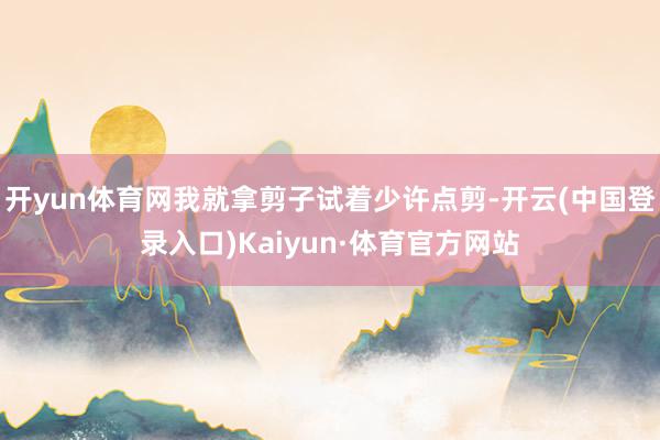 开yun体育网我就拿剪子试着少许点剪-开云(中国登录入口)Kaiyun·体育官方网站