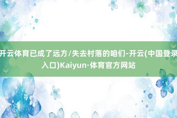 开云体育已成了远方/失去村落的咱们-开云(中国登录入口)Kaiyun·体育官方网站