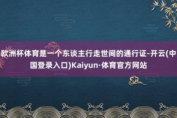 欧洲杯体育是一个东谈主行走世间的通行证-开云(中国登录入口)Kaiyun·体育官方网站