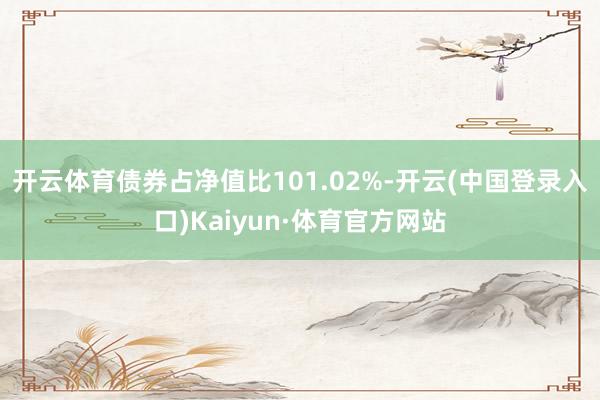 开云体育债券占净值比101.02%-开云(中国登录入口)Kaiyun·体育官方网站