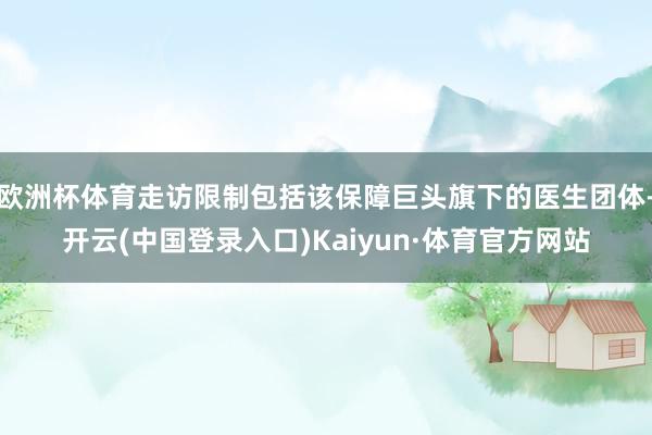 欧洲杯体育走访限制包括该保障巨头旗下的医生团体-开云(中国登录入口)Kaiyun·体育官方网站