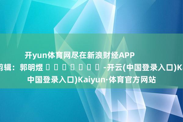 开yun体育网尽在新浪财经APP            						包袱剪辑：郭明煜 							-开云(中国登录入口)Kaiyun·体育官方网站