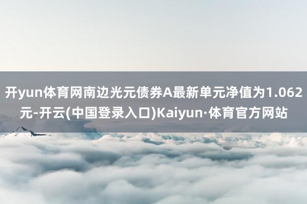 开yun体育网南边光元债券A最新单元净值为1.062元-开云(中国登录入口)Kaiyun·体育官方网站