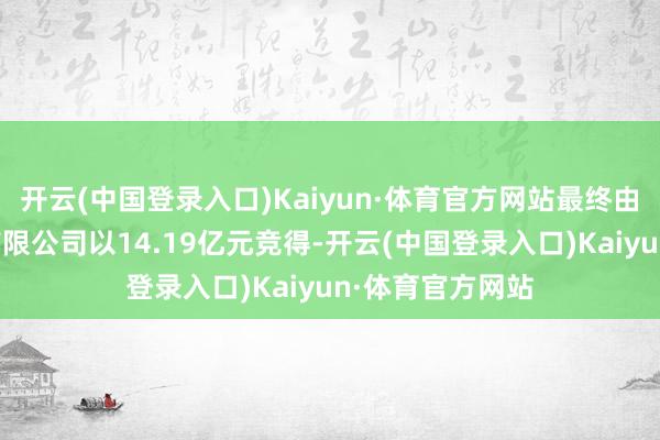 开云(中国登录入口)Kaiyun·体育官方网站最终由湖南融璟置业有限公司以14.19亿元竞得-开云(中国登录入口)Kaiyun·体育官方网站