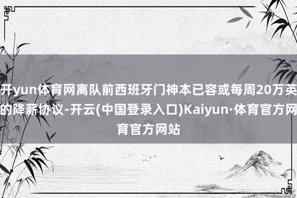 开yun体育网离队前西班牙门神本已容或每周20万英镑的降薪协议-开云(中国登录入口)Kaiyun·体育官方网站