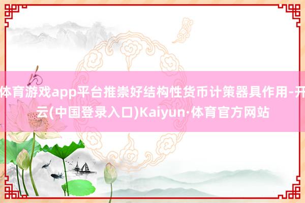 体育游戏app平台推崇好结构性货币计策器具作用-开云(中国登录入口)Kaiyun·体育官方网站