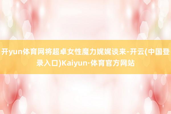 开yun体育网将超卓女性魔力娓娓谈来-开云(中国登录入口)Kaiyun·体育官方网站