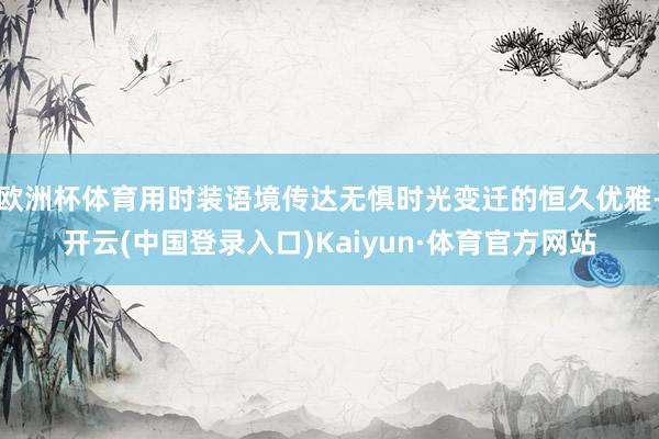 欧洲杯体育用时装语境传达无惧时光变迁的恒久优雅-开云(中国登录入口)Kaiyun·体育官方网站