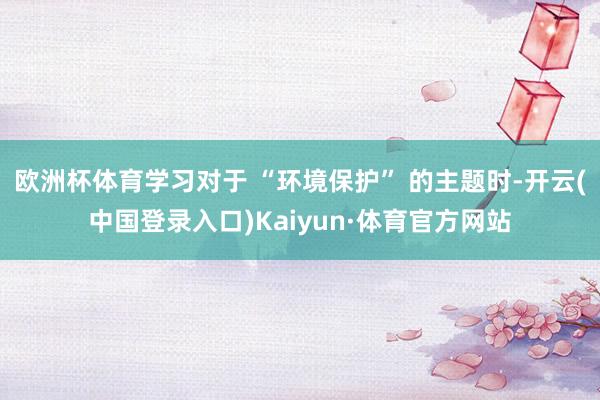欧洲杯体育学习对于 “环境保护” 的主题时-开云(中国登录入口)Kaiyun·体育官方网站