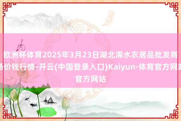 欧洲杯体育2025年3月23日湖北浠水农居品批发商场价钱行情-开云(中国登录入口)Kaiyun·体育官方网站