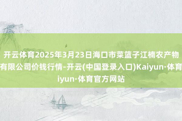 开云体育2025年3月23日海口市菜篮子江楠农产物批发商场有限公司价钱行情-开云(中国登录入口)Kaiyun·体育官方网站