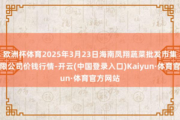 欧洲杯体育2025年3月23日海南凤翔蔬菜批发市集责罚有限公司价钱行情-开云(中国登录入口)Kaiyun·体育官方网站
