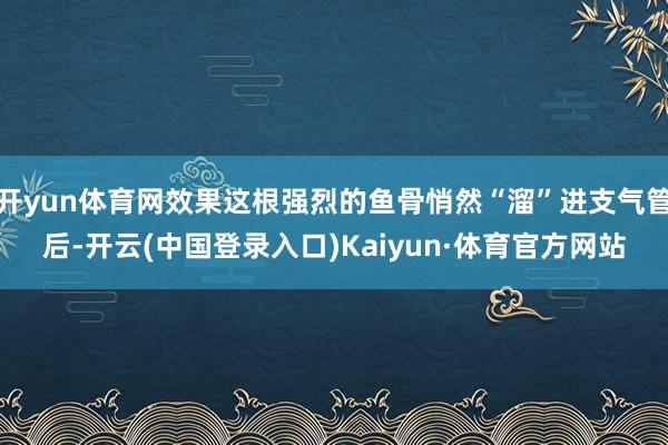 开yun体育网效果这根强烈的鱼骨悄然“溜”进支气管后-开云(中国登录入口)Kaiyun·体育官方网站