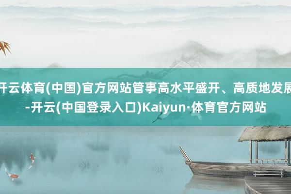 开云体育(中国)官方网站管事高水平盛开、高质地发展-开云(中国登录入口)Kaiyun·体育官方网站