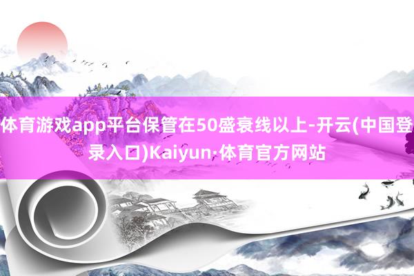 体育游戏app平台保管在50盛衰线以上-开云(中国登录入口)Kaiyun·体育官方网站