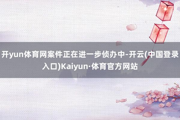 开yun体育网案件正在进一步侦办中-开云(中国登录入口)Kaiyun·体育官方网站