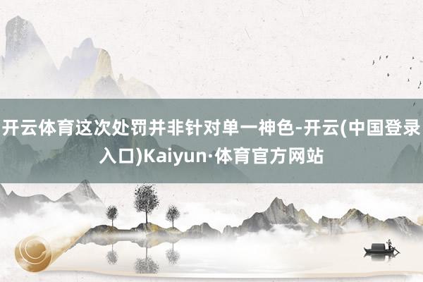 开云体育　　这次处罚并非针对单一神色-开云(中国登录入口)Kaiyun·体育官方网站