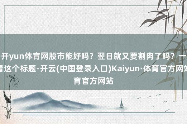 开yun体育网股市能好吗？翌日就又要割肉了吗？一看这个标题-开云(中国登录入口)Kaiyun·体育官方网站