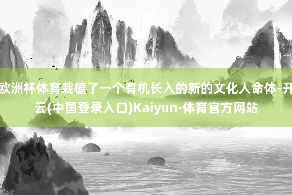 欧洲杯体育栽植了一个有机长入的新的文化人命体-开云(中国登录入口)Kaiyun·体育官方网站