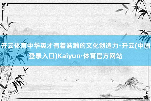 开云体育中华英才有着浩瀚的文化创造力-开云(中国登录入口)Kaiyun·体育官方网站