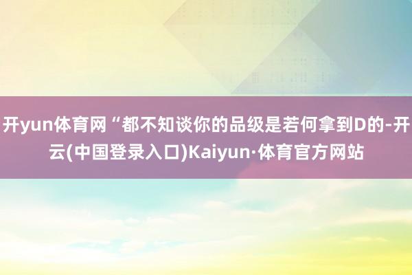 开yun体育网“都不知谈你的品级是若何拿到D的-开云(中国登录入口)Kaiyun·体育官方网站