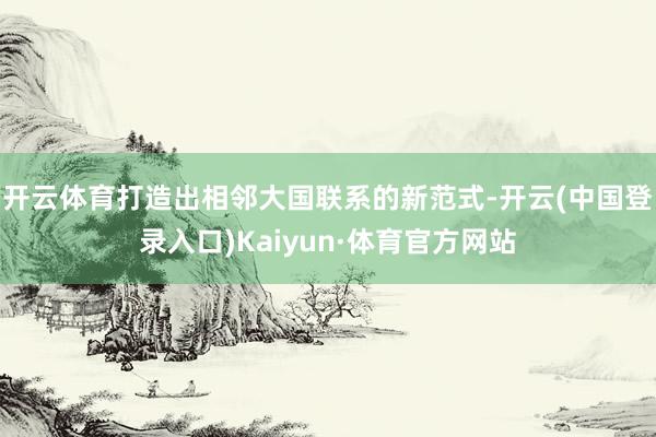 开云体育打造出相邻大国联系的新范式-开云(中国登录入口)Kaiyun·体育官方网站