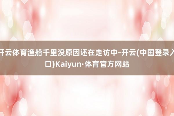开云体育渔船千里没原因还在走访中-开云(中国登录入口)Kaiyun·体育官方网站