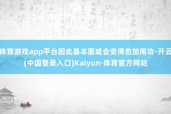 体育游戏app平台因此基本面或会变得愈加用功-开云(中国登录入口)Kaiyun·体育官方网站