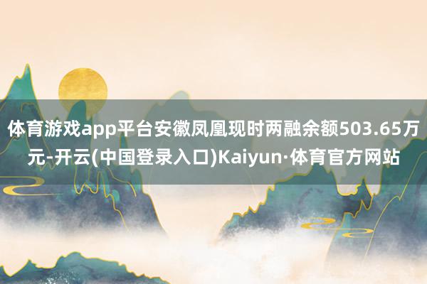 体育游戏app平台安徽凤凰现时两融余额503.65万元-开云(中国登录入口)Kaiyun·体育官方网站