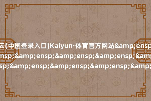 开云(中国登录入口)Kaiyun·体育官方网站&ensp;&ensp;&ensp;&ensp;&ensp;&ensp;&ensp;&ensp;&ensp;&ensp;&ensp;&ensp;&ensp;&ensp;&ensp;&ensp;&ensp;&ensp;&ensp;&ensp;&ensp;&ensp;&ensp;&ensp;&ensp;&ensp;&ensp;&ensp;&ensp;&en