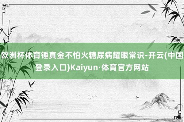 欧洲杯体育锤真金不怕火糖尿病耀眼常识-开云(中国登录入口)Kaiyun·体育官方网站