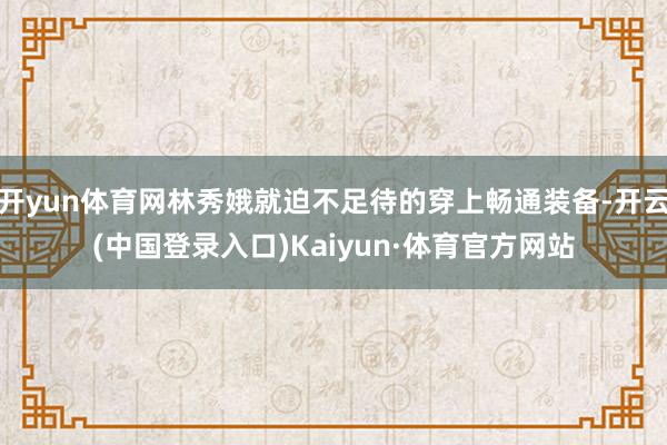 开yun体育网林秀娥就迫不足待的穿上畅通装备-开云(中国登录入口)Kaiyun·体育官方网站