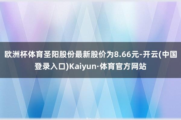 欧洲杯体育圣阳股份最新股价为8.66元-开云(中国登录入口)Kaiyun·体育官方网站