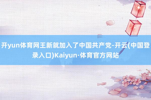 开yun体育网王新就加入了中国共产党-开云(中国登录入口)Kaiyun·体育官方网站